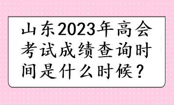 山東2023年高會(huì)考試成績(jī)查詢時(shí)間是什么時(shí)候？