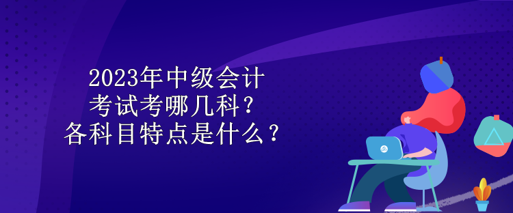 2023年中級會(huì)計(jì)考試考哪幾科？各科目特點(diǎn)是什么？