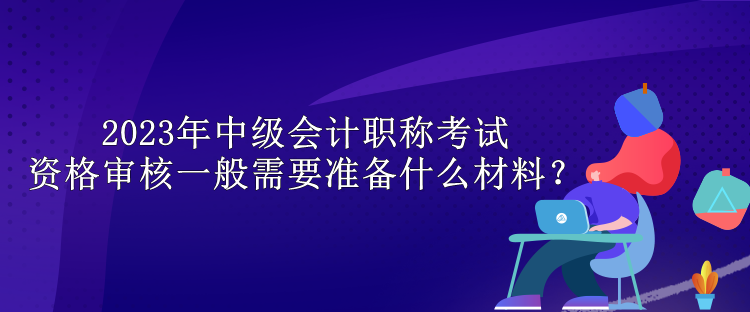 2023年中級會計職稱考試資格審核一般需要準備什么材料？