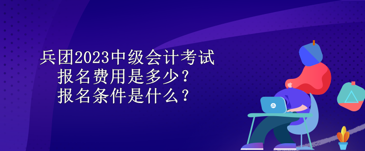 兵團(tuán)2023中級會計(jì)考試報(bào)名費(fèi)用是多少？報(bào)名條件是什么？