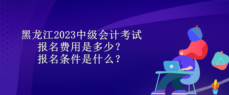 黑龍江2023中級(jí)會(huì)計(jì)考試報(bào)名費(fèi)用是多少？報(bào)名條件是什么？