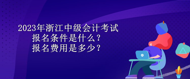 2023年浙江中級會計考試報名條件是什么？報名費用是多少？