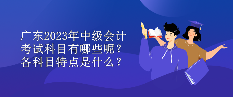 廣東2023年中級(jí)會(huì)計(jì)考試科目有哪些呢？各科目特點(diǎn)是什么？