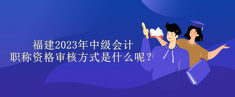 福建2023年中級會計職稱資格審核方式是什么呢？