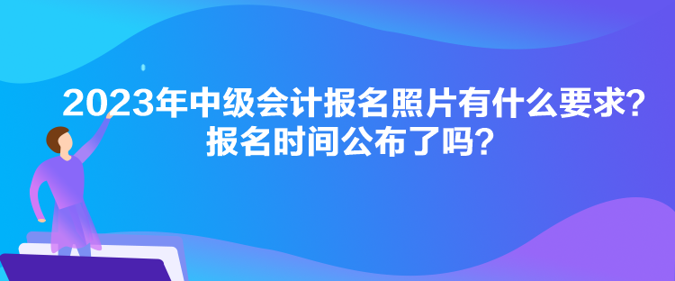 2023年中級會計報名照片有什么要求？報名時間公布了嗎？