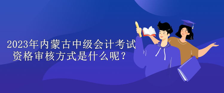 2023年內蒙古中級會計考試資格審核方式是什么呢？