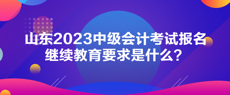 山東2023中級會(huì)計(jì)考試報(bào)名繼續(xù)教育要求是什么？