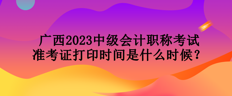 廣西2023中級會計職稱考試準考證打印時間是什么時候？