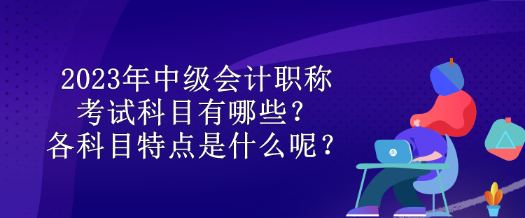 2023年中級會計職稱考試科目有哪些？各科目特點是什么呢？