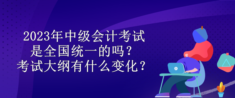 2023年中級(jí)會(huì)計(jì)考試是全國統(tǒng)一的嗎？考試大綱有什么變化？