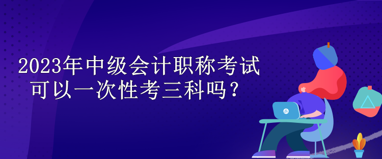 2023年中級會計職稱考試可以一次性考三科嗎？