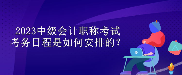 2023中級(jí)會(huì)計(jì)職稱考試考務(wù)日程是如何安排的？