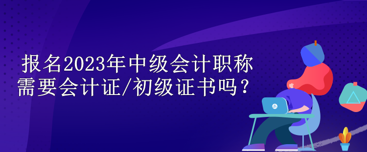 報名2023年中級會計職稱需要會計證/初級證書嗎？