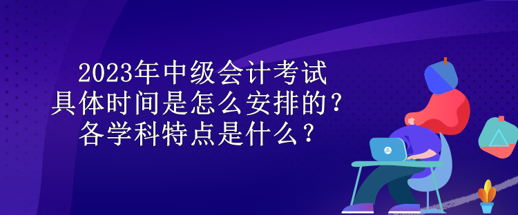 2023年中級會計考試具體時間是怎么安排的？各學(xué)科特點是什么？