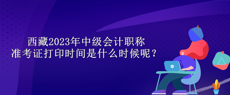 西藏2023年中級(jí)會(huì)計(jì)職稱準(zhǔn)考證打印時(shí)間是什么時(shí)候呢？