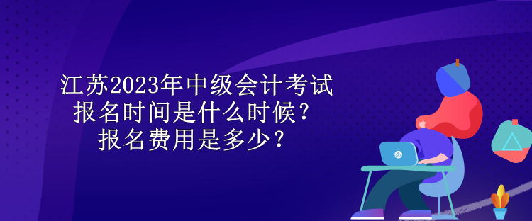 江蘇2023年中級會計考試報名時間是什么時候？報名費用是多少？