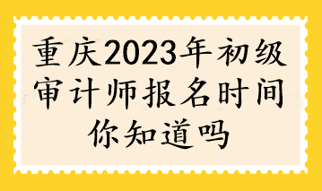 重慶2023年初級(jí)審計(jì)師報(bào)名時(shí)間你知道嗎