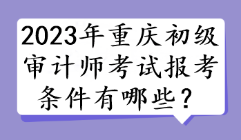 2023年重慶初級審計師考試報考條件有哪些？