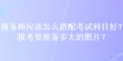 稅務(wù)師應(yīng)該怎么搭配考試科目好？報考要準(zhǔn)備多大的照片？