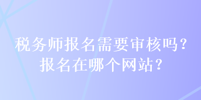 稅務(wù)師報名需要審核嗎？報名在哪個網(wǎng)站？