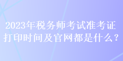 2023年稅務(wù)師考試準(zhǔn)考證打印時間及官網(wǎng)都是什么？