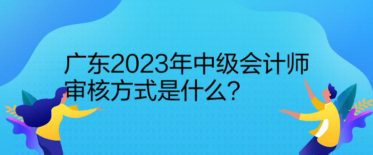 廣東2023年中級會計師審核方式是什么？