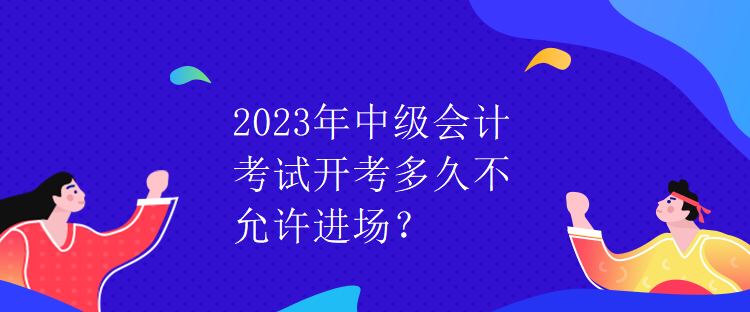 2023年中級(jí)會(huì)計(jì)考試開考多久不允許進(jìn)場(chǎng)？