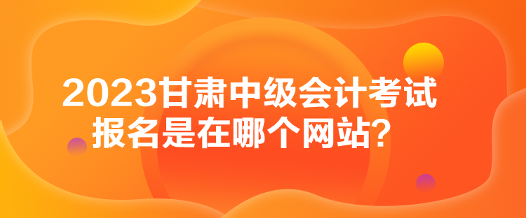 2023甘肅中級會計考試報名是在哪個網(wǎng)站？