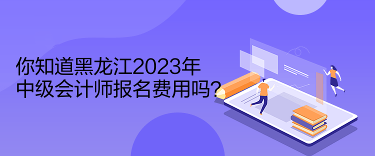 你知道黑龍江2023年中級會計師報名費用嗎？