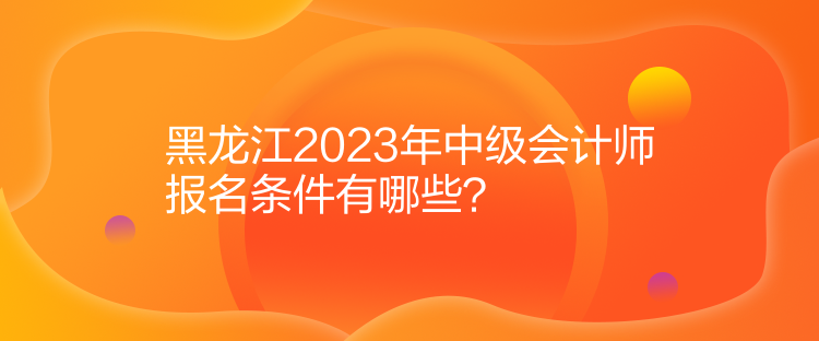 黑龍江2023年中級會計師報名條件有哪些？