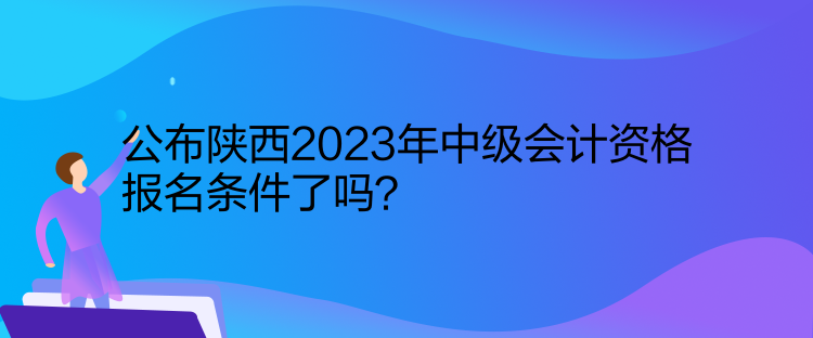 公布陜西2023年中級會計資格報名條件了嗎？