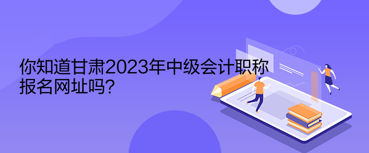 你知道甘肅2023年中級會計(jì)職稱報(bào)名網(wǎng)址嗎？