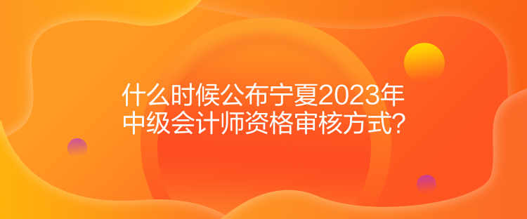 什么時(shí)候公布寧夏2023年中級(jí)會(huì)計(jì)師資格審核方式？