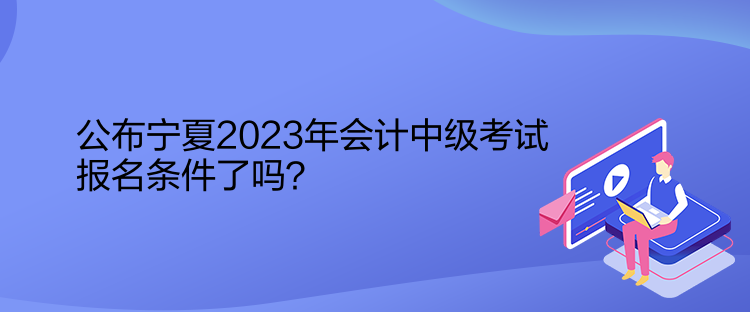 公布寧夏2023年會計(jì)中級考試報(bào)名條件了嗎？