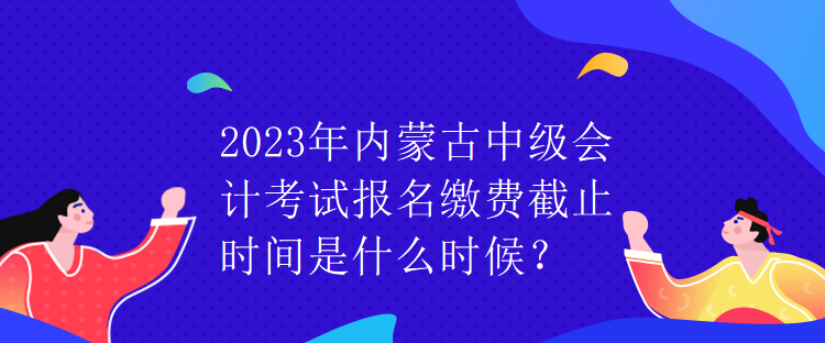 2023年內(nèi)蒙古中級會計考試報名繳費截止時間是什么時候？