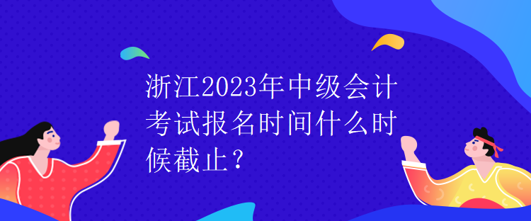 浙江2023年中級會計考試報名時間什么時候截止？