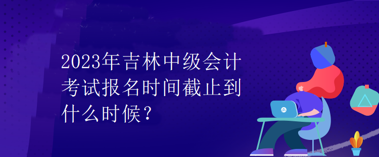 2023年吉林中級(jí)會(huì)計(jì)考試報(bào)名時(shí)間截止到什么時(shí)候？