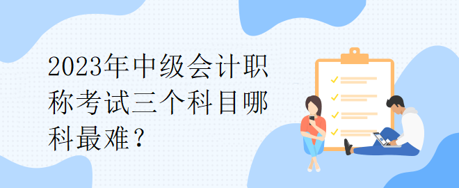 2023年中級(jí)會(huì)計(jì)職稱(chēng)考試三個(gè)科目哪科最難？