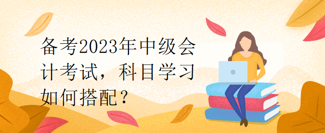 備考2023年中級會計考試，科目學習如何搭配？