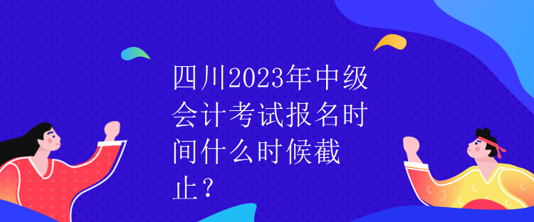 四川2023年中級會計考試報名時間什么時候截止？