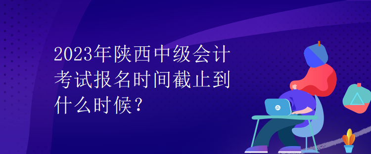 2023年陜西中級會計考試報名時間截止到什么時候？