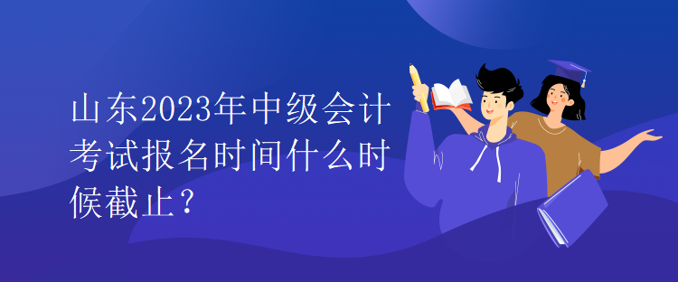 山東2023年中級會計考試報名時間什么時候截止？