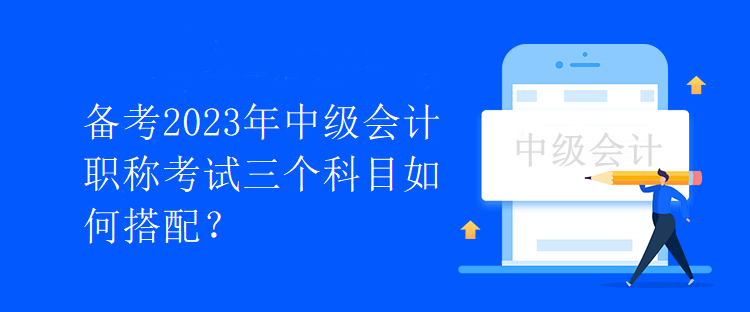 備考2023年中級(jí)會(huì)計(jì)職稱考試三個(gè)科目如何搭配？