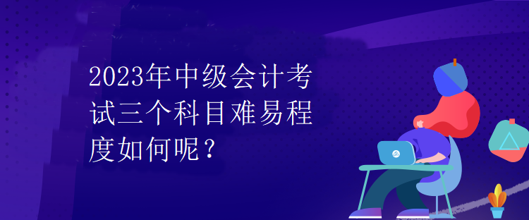 2023年中級會計考試三個科目難易程度如何呢？