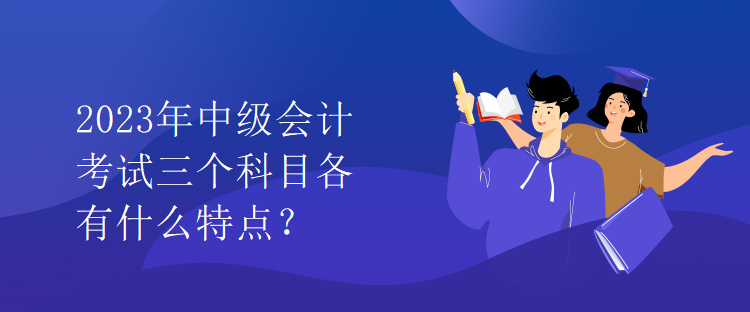 2023年中級(jí)會(huì)計(jì)考試三個(gè)科目各有什么特點(diǎn)？