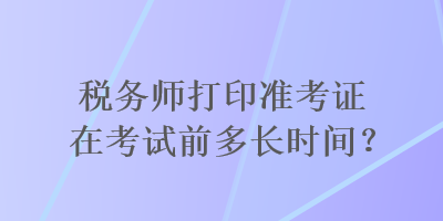 稅務(wù)師打印準(zhǔn)考證在考試前多長時間？