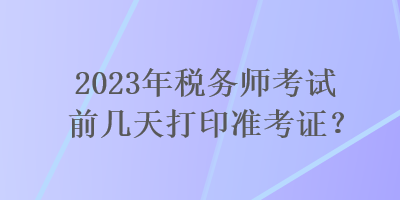 2023年稅務(wù)師考試前幾天打印準(zhǔn)考證？