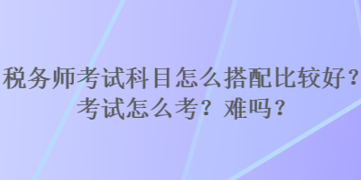 稅務(wù)師考試科目怎么搭配比較好？考試怎么考？難嗎？