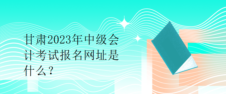 甘肅2023年中級會計考試報名網(wǎng)址是什么？