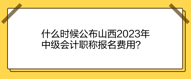 什么時(shí)候公布山西2023年中級(jí)會(huì)計(jì)職稱報(bào)名費(fèi)用？